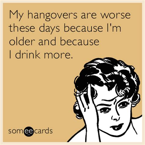 My hangovers are worse these days because I'm older and because I drink more. | Drinking Ecard