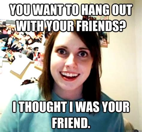 You want to hang out with your friends? I thought I was your friend. - Overly Attached ...