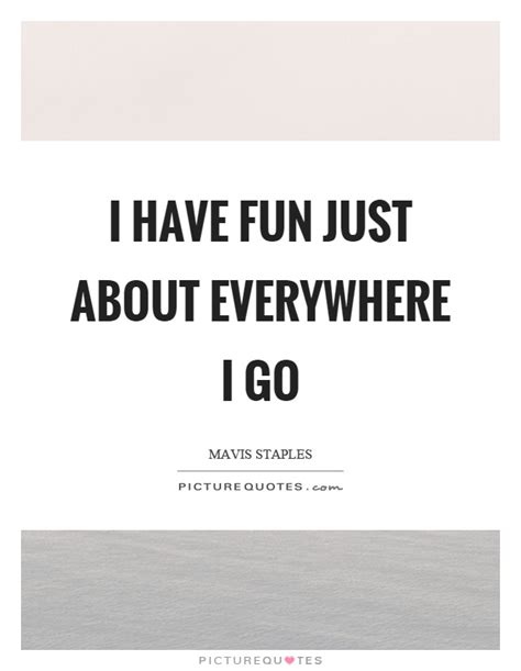 I have fun just about everywhere I go | Picture Quotes