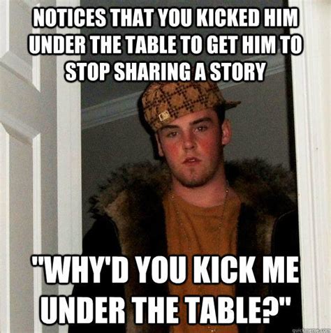 Notices that you kicked him under the table to get him to stop sharing a story "why'd you kick ...