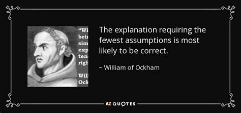 William of Ockham quote: The explanation requiring the fewest assumptions is most likely to...