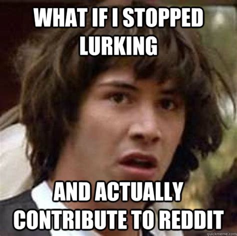 What if i stopped lurking and actually contribute to reddit ...