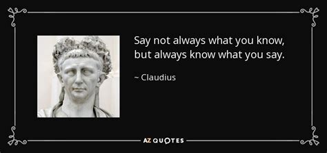 Claudius quote: Say not always what you know, but always know what...