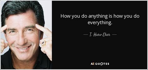 T. Harv Eker quote: How you do anything is how you do everything.