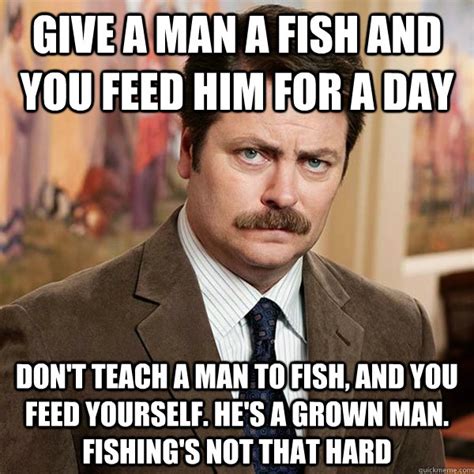 Give a man a fish and you feed him for a day Don't teach a man to fish ...