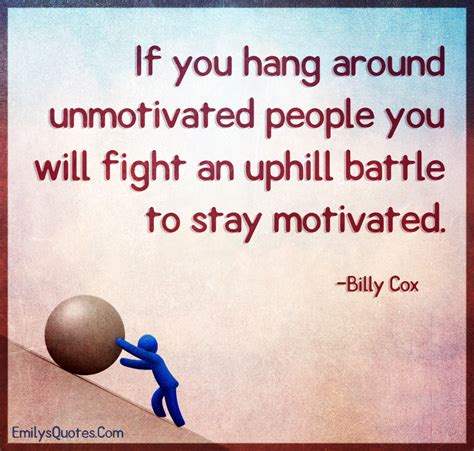 If you hang around unmotivated people you will fight an uphill battle ...