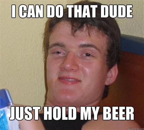 I can do that dude Just hold my beer - 10 Guy - quickmeme