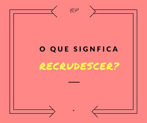 O Que Significa Recrudescimento - Recrudescer - o que significa afinal de contas essa palavra?
