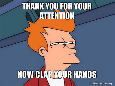 THANK YOU FOR YOUR ATTENTION NOW CLAP YOUR HANDS Meme Generator