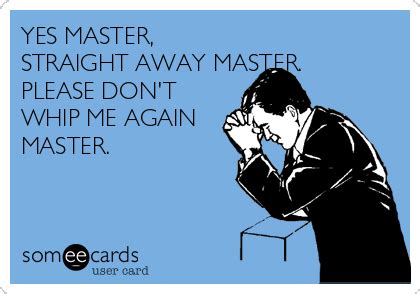 YES MASTER, STRAIGHT AWAY MASTER. PLEASE DON'T WHIP ME AGAIN MASTER ...