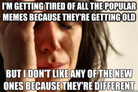 I'm getting tired of all the popular memes because they're getting old ...