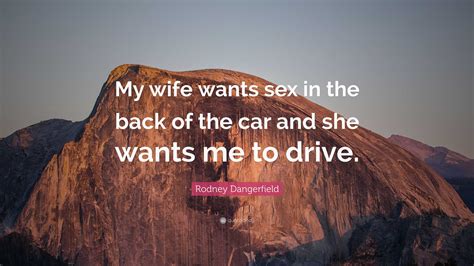 Rodney Dangerfield Quote: “My wife wants sex in the back of the car and