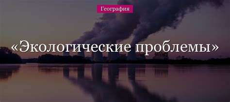 Экологические проблемы Земли современности – какие бывают виды