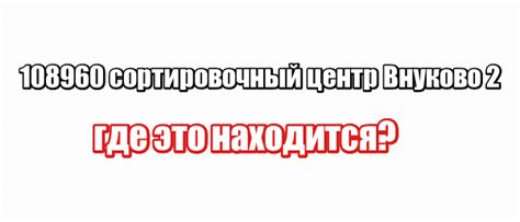 108960 сортировочный центр Внуково 2: где это находится