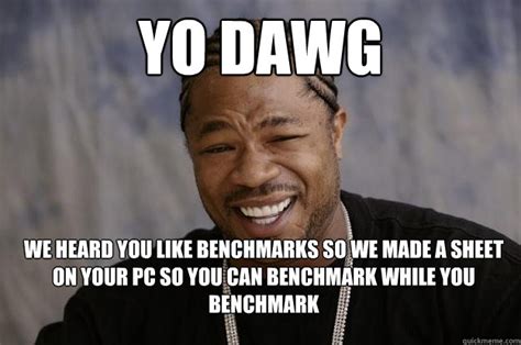 yo dawg WE HEARD YOU LIKE BENCHMARKS SO WE MADE A SHEET ON YOUR PC SO ...