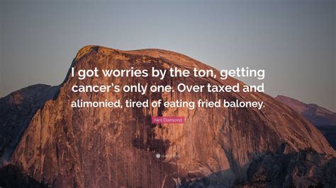 Neil Diamond Quote: “I got worries by the ton, getting cancer’s only